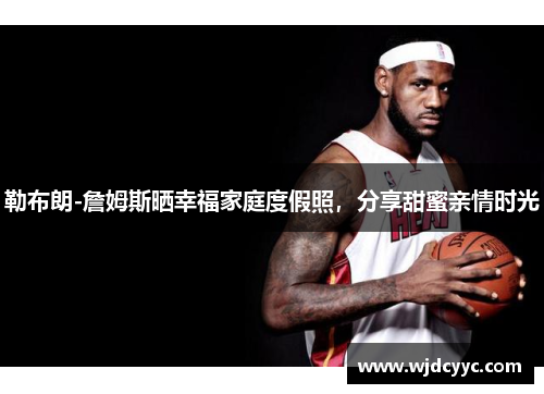 勒布朗-詹姆斯晒幸福家庭度假照，分享甜蜜亲情时光