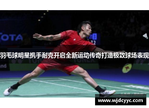 羽毛球明星携手耐克开启全新运动传奇打造极致球场表现
